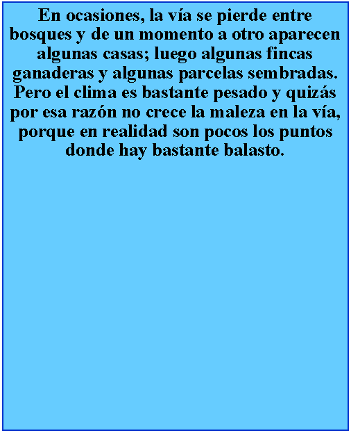 Cuadro de texto: En ocasiones, la va se pierde entre bosques y de un momento a otro aparecen algunas casas; luego algunas fincas ganaderas y algunas parcelas sembradas. Pero el clima es bastante pesado y quizs por esa razn no crece la maleza en la va, porque en realidad son pocos los puntos donde hay bastante balasto.