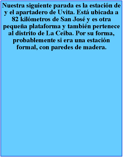 Cuadro de texto: Nuestra siguiente parada es la estacin de y el apartadero de Uvita. Est ubicada a 82 kilmetros de San Jos y es otra pequea plataforma y tambin pertenece al distrito de La Ceiba. Por su forma, probablemente si era una estacin formal, con paredes de madera.