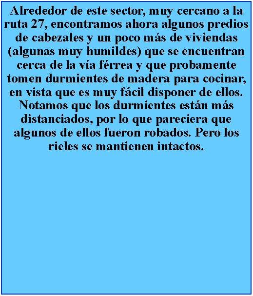 Cuadro de texto: Alrededor de este sector, muy cercano a la ruta 27, encontramos ahora algunos predios de cabezales y un poco ms de viviendas (algunas muy humildes) que se encuentran cerca de la va frrea y que probamente tomen durmientes de madera para cocinar, en vista que es muy fcil disponer de ellos. Notamos que los durmientes estn ms distanciados, por lo que pareciera que algunos de ellos fueron robados. Pero los rieles se mantienen intactos.