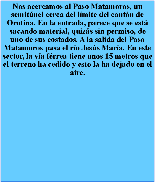 Cuadro de texto: Nos acercamos al Paso Matamoros, un semitnel cerca del lmite del cantn de Orotina. En la entrada, parece que se est sacando material, quizs sin permiso, de uno de sus costados. A la salida del Paso Matamoros pasa el ro Jess Mara. En este sector, la va frrea tiene unos 15 metros que el terreno ha cedido y esto la ha dejado en el aire.